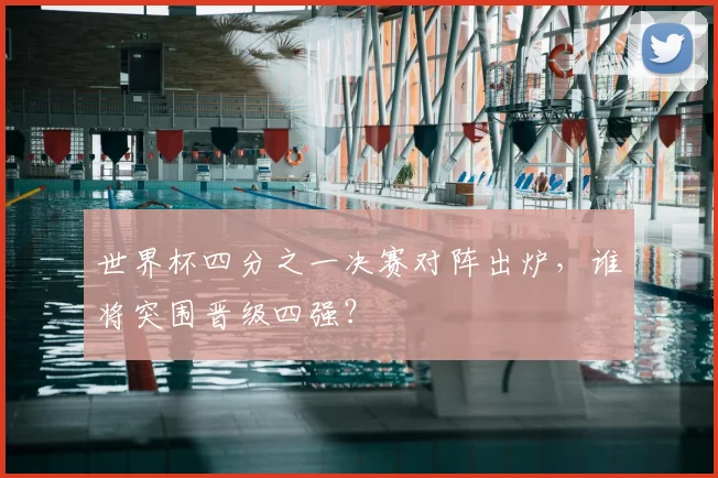 世界杯四分之一决赛对阵出炉,谁将突围晋级四强?