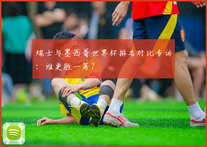 瑞士与墨西哥世界杯排名对比专访：谁更胜一筹？