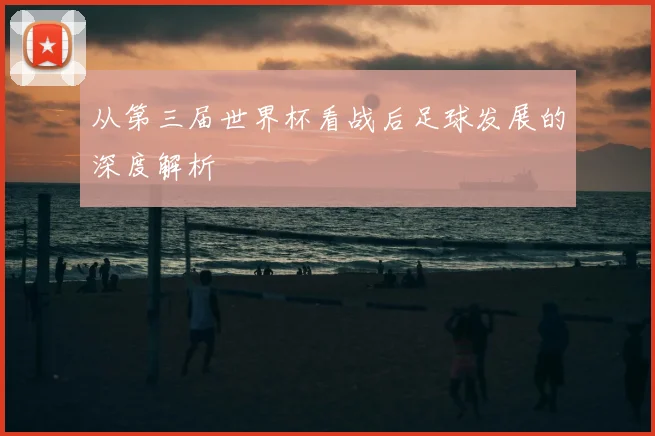 从第三届世界杯看战后足球发展的深度解析