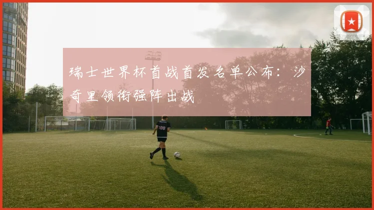 瑞士世界杯首战首发名单公布：沙奇里领衔强阵出战